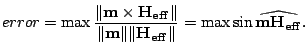 $\displaystyle error = \max \frac{\Vert\mathbf{m} \times
 \mathbf{H_{eff}}\Vert}...
...ert\Vert\mathbf{H_{eff}}\Vert}=\max \sin
 \widehat{\mathbf{m}\mathbf{H_{eff}}}.$